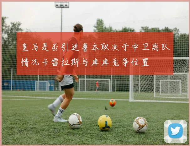 皇马是否引进鲁本取决于中卫离队情况卡雷拉斯与库库竞争位置