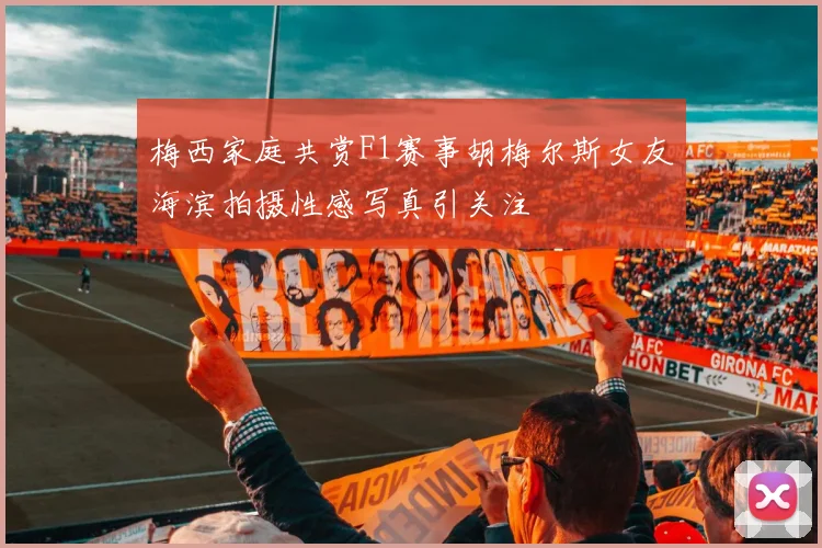 梅西家庭共赏F1赛事胡梅尔斯女友海滨拍摄性感写真引关注