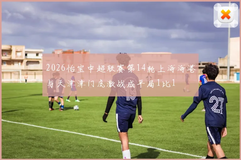 2026怡宝中超联赛第14轮上海海港与天津津门虎激战成平局1比1
