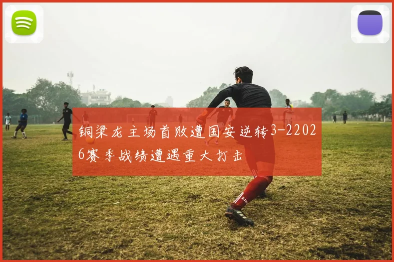 铜梁龙主场首败遭国安逆转3-22026赛季战绩遭遇重大打击