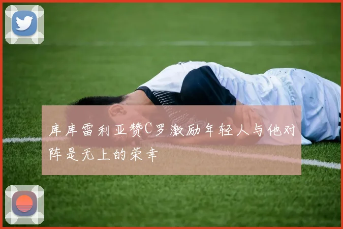 库库雷利亚赞C罗激励年轻人与他对阵是无上的荣幸
