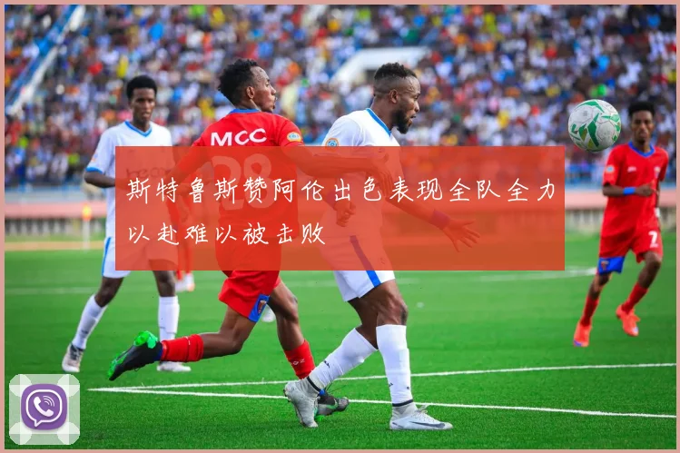 斯特鲁斯赞阿伦出色表现全队全力以赴难以被击败