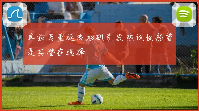 库兹马重返洛杉矶引发热议快船曾是其潜在选择