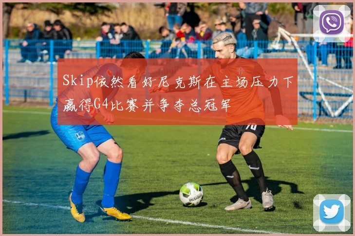 Skip依然看好尼克斯在主场压力下赢得G4比赛并争夺总冠军