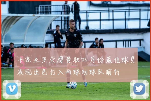 卡塞米罗荣膺曼联四月份最佳球员表现出色打入两球助球队前行