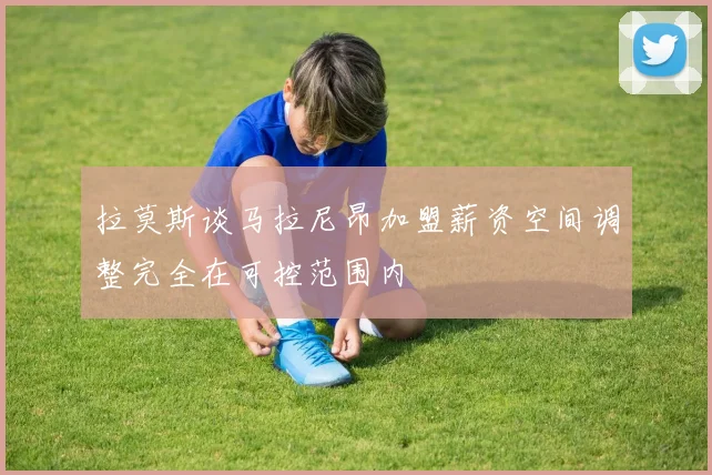 拉莫斯谈马拉尼昂加盟薪资空间调整完全在可控范围内