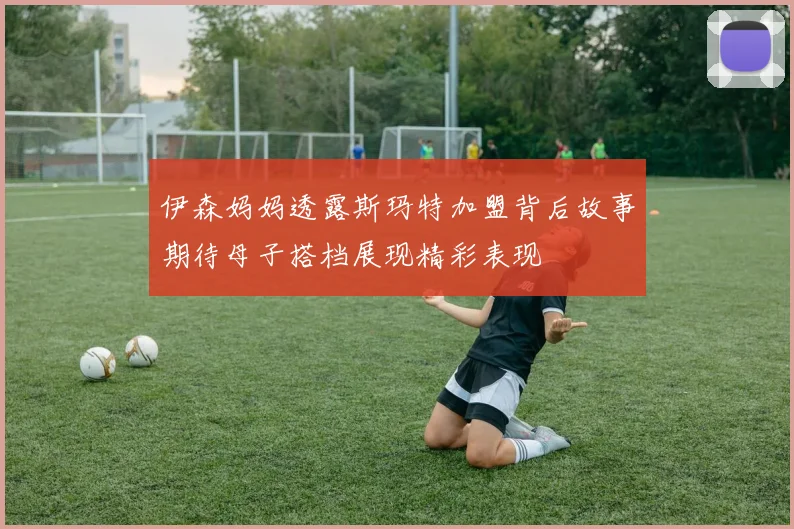 伊森妈妈透露斯玛特加盟背后故事期待母子搭档展现精彩表现