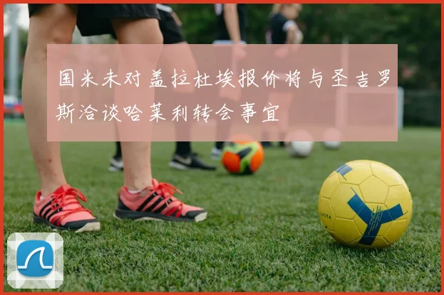 国米未对盖拉杜埃报价将与圣吉罗斯洽谈哈莱利转会事宜