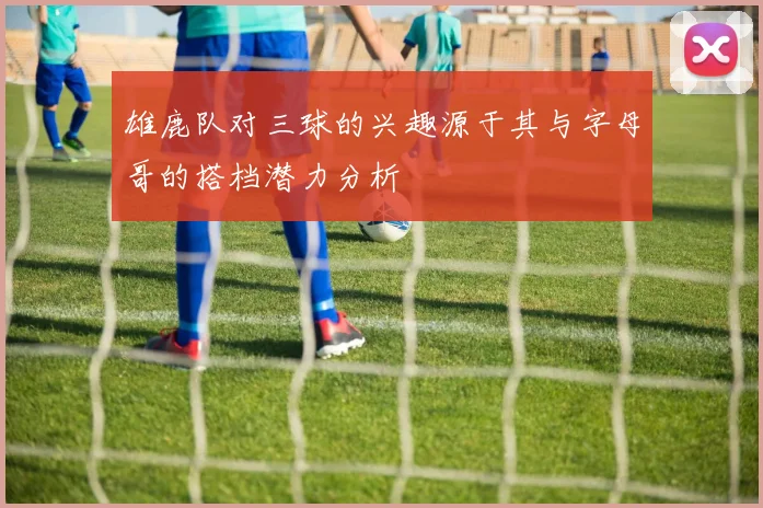 雄鹿队对三球的兴趣源于其与字母哥的搭档潜力分析