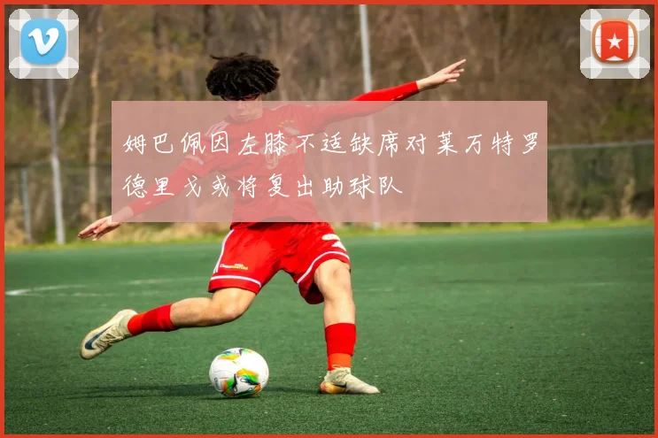 姆巴佩因左膝不适缺席对莱万特罗德里戈或将复出助球队