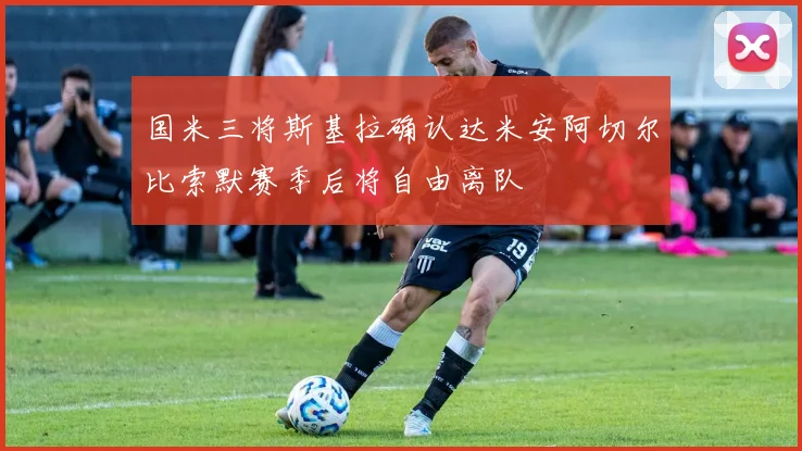 国米三将斯基拉确认达米安阿切尔比索默赛季后将自由离队