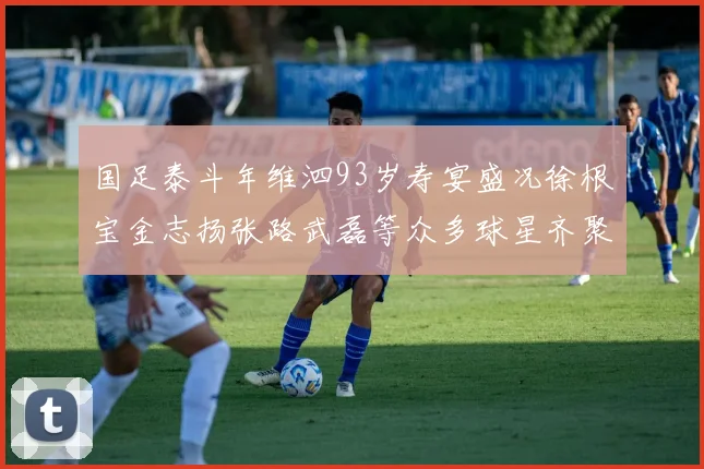 国足泰斗年维泗93岁寿宴盛况徐根宝金志扬张路武磊等众多球星齐聚祝贺