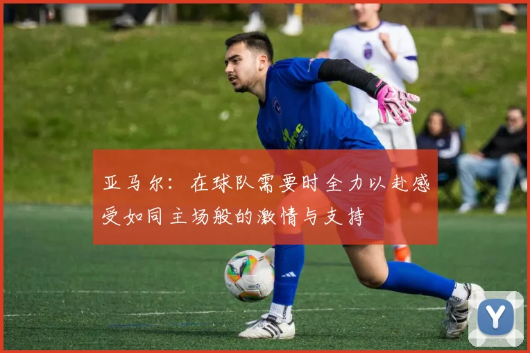 亚马尔：在球队需要时全力以赴感受如同主场般的激情与支持