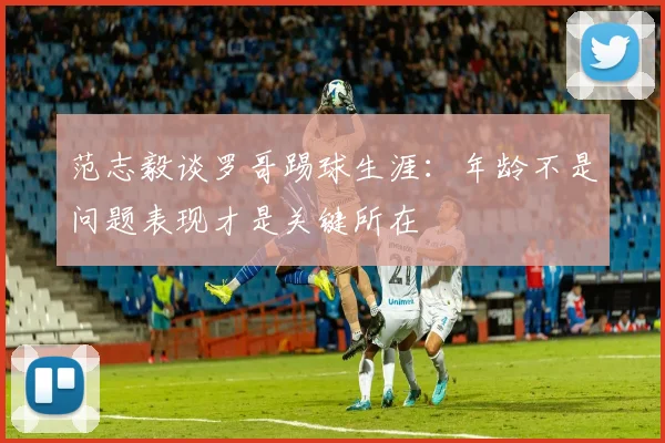 范志毅谈罗哥踢球生涯：年龄不是问题表现才是关键所在