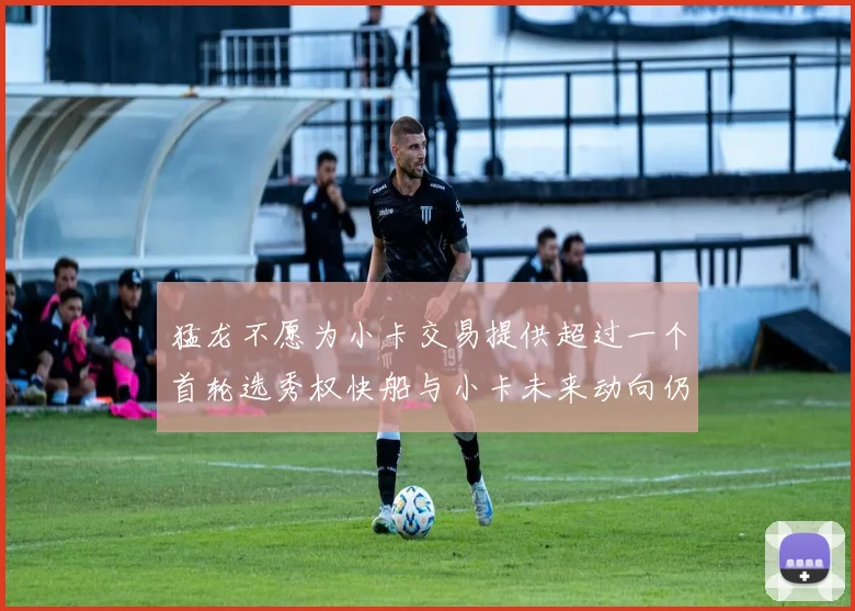 猛龙不愿为小卡交易提供超过一个首轮选秀权快船与小卡未来动向仍不明朗