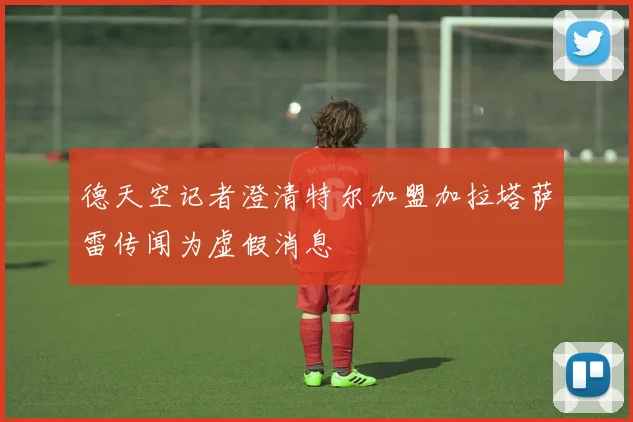 德天空记者澄清特尔加盟加拉塔萨雷传闻为虚假消息