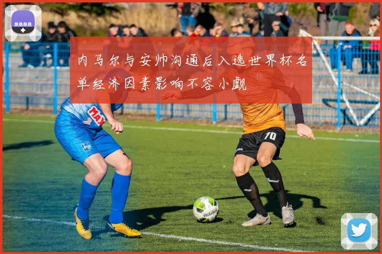 内马尔与安帅沟通后入选世界杯名单经济因素影响不容小觑