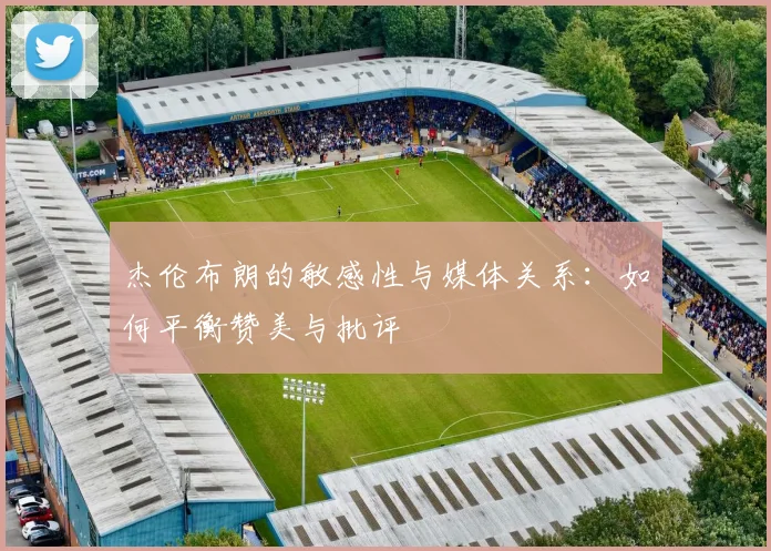 杰伦布朗的敏感性与媒体关系：如何平衡赞美与批评