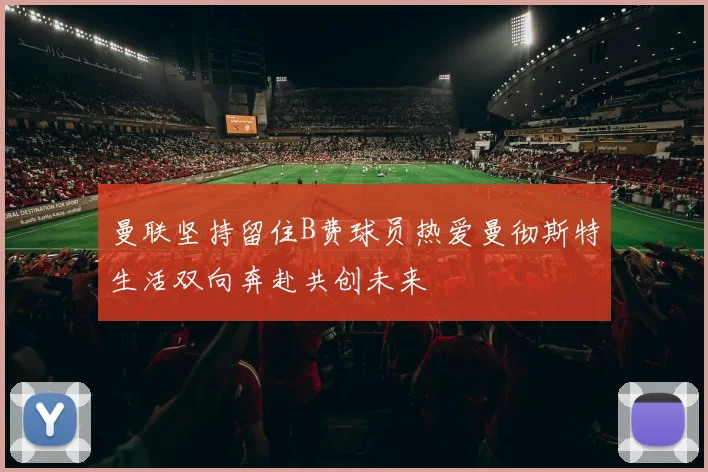 曼联坚持留住B费球员热爱曼彻斯特生活双向奔赴共创未来