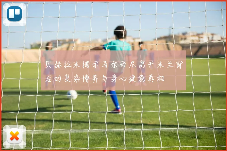 贝赫拉米揭示马尔蒂尼离开米兰背后的复杂博弈与身心疲惫真相