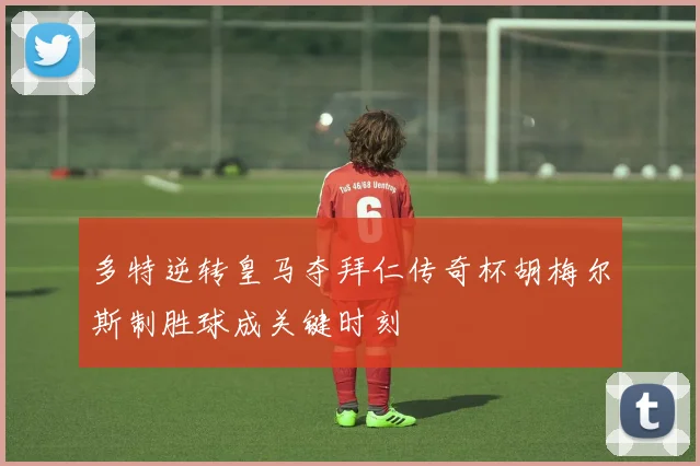 多特逆转皇马夺拜仁传奇杯胡梅尔斯制胜球成关键时刻